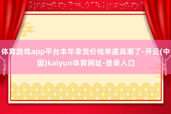 体育游戏app平台本年拿货价钱举座高潮了-开云(中国)kaiyun体育网址-登录入口