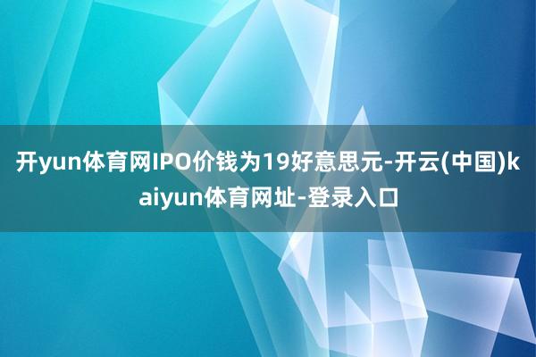 开yun体育网IPO价钱为19好意思元-开云(中国)kaiyun体育网址-登录入口