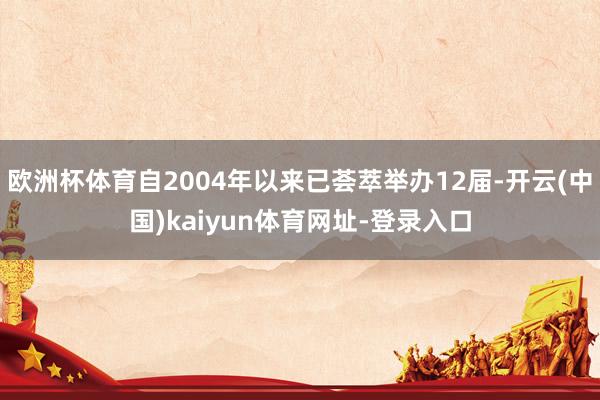 欧洲杯体育自2004年以来已荟萃举办12届-开云(中国)kaiyun体育网址-登录入口