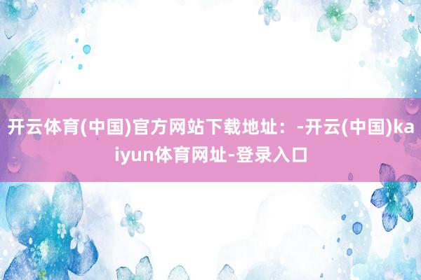 开云体育(中国)官方网站下载地址：-开云(中国)kaiyun体育网址-登录入口