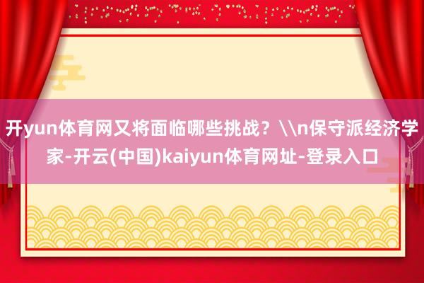 开yun体育网又将面临哪些挑战？\n保守派经济学家-开云(中国)kaiyun体育网址-登录入口