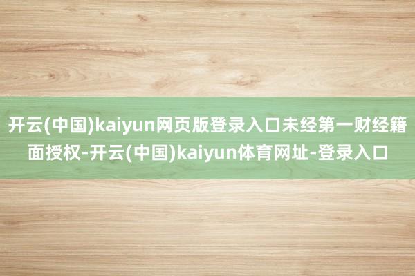 开云(中国)kaiyun网页版登录入口未经第一财经籍面授权-开云(中国)kaiyun体育网址-登录入口