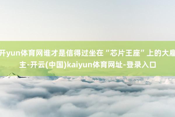 开yun体育网谁才是信得过坐在“芯片王座”上的大雇主-开云(中国)kaiyun体育网址-登录入口