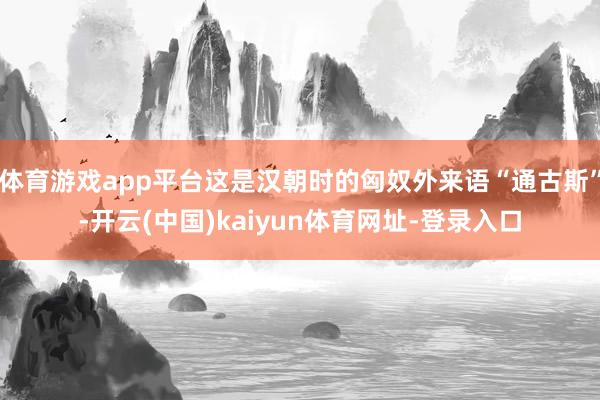 体育游戏app平台这是汉朝时的匈奴外来语“通古斯”-开云(中国)kaiyun体育网址-登录入口