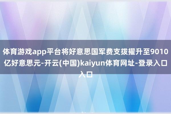 体育游戏app平台将好意思国军费支拨擢升至9010亿好意思元-开云(中国)kaiyun体育网址-登录入口
