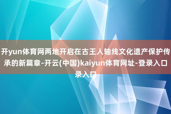 开yun体育网两地开启在古王人轴线文化遗产保护传承的新篇章-开云(中国)kaiyun体育网址-登录入口