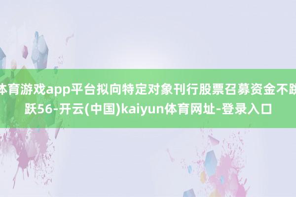 体育游戏app平台拟向特定对象刊行股票召募资金不跳跃56-开云(中国)kaiyun体育网址-登录入口