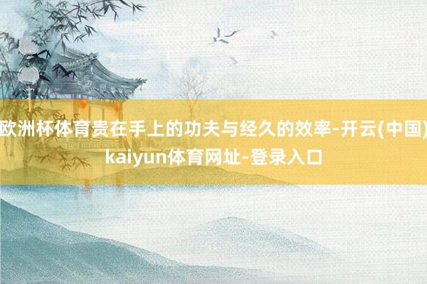 欧洲杯体育贵在手上的功夫与经久的效率-开云(中国)kaiyun体育网址-登录入口