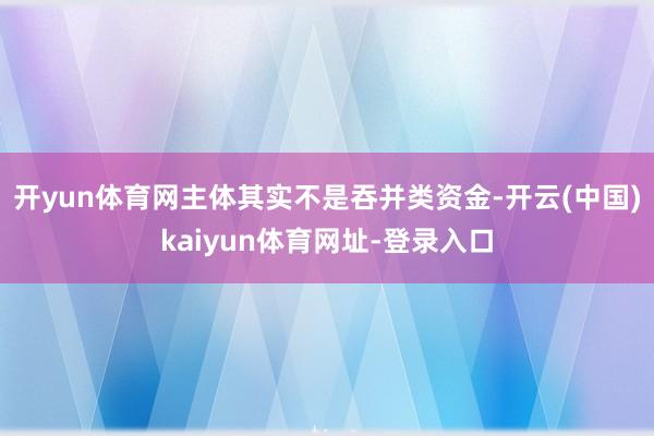 开yun体育网主体其实不是吞并类资金-开云(中国)kaiyun体育网址-登录入口