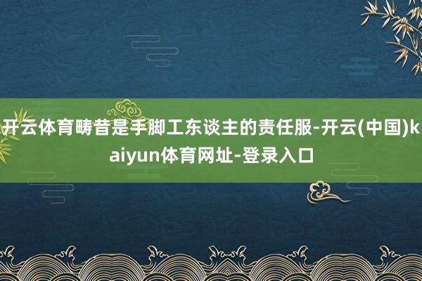 开云体育畴昔是手脚工东谈主的责任服-开云(中国)kaiyun体育网址-登录入口