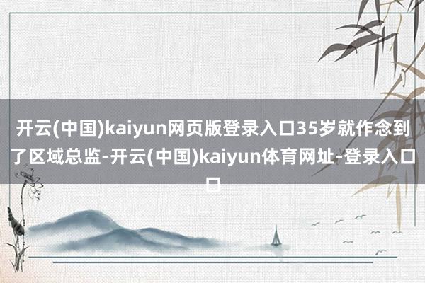 开云(中国)kaiyun网页版登录入口35岁就作念到了区域总监-开云(中国)kaiyun体育网址-登录入口