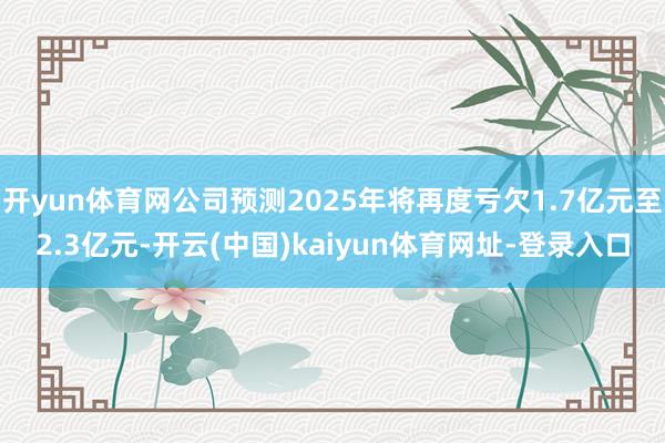 开yun体育网公司预测2025年将再度亏欠1.7亿元至2.3亿元-开云(中国)kaiyun体育网址-登录入口
